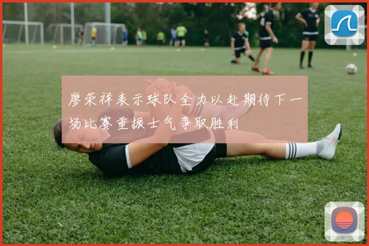 廖荣祥表示球队全力以赴期待下一场比赛重振士气争取胜利
